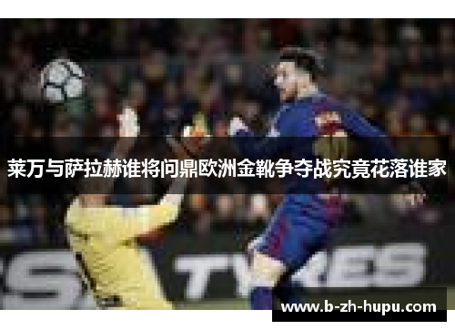 莱万与萨拉赫谁将问鼎欧洲金靴争夺战究竟花落谁家