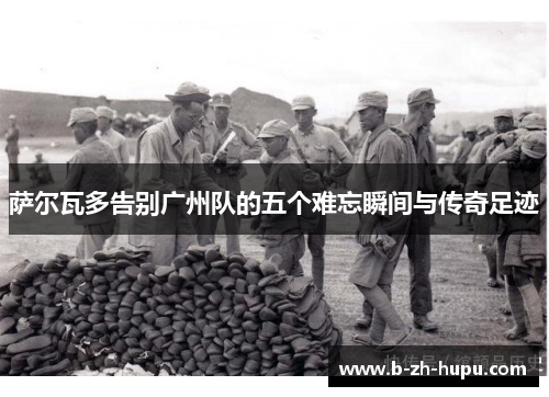 萨尔瓦多告别广州队的五个难忘瞬间与传奇足迹