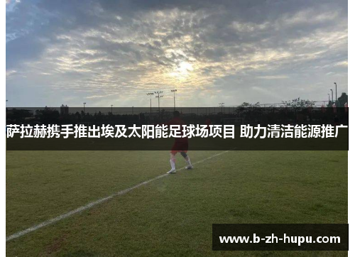 萨拉赫携手推出埃及太阳能足球场项目 助力清洁能源推广