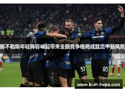 那不勒斯年轻阵容崛起带来全新竞争格局成就意甲新风貌