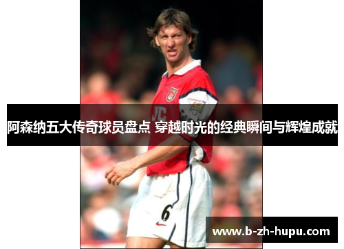 阿森纳五大传奇球员盘点 穿越时光的经典瞬间与辉煌成就