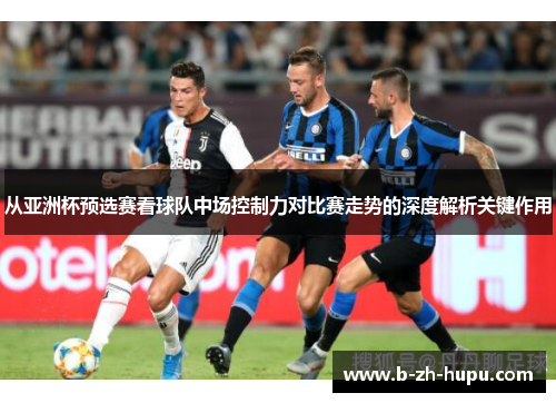 从亚洲杯预选赛看球队中场控制力对比赛走势的深度解析关键作用