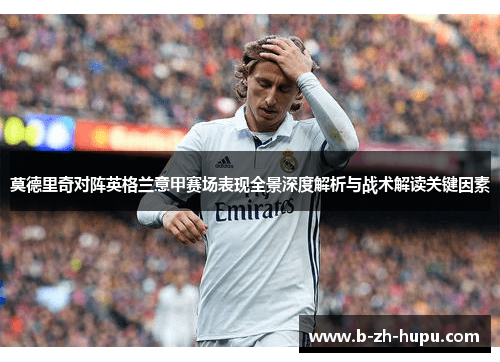 莫德里奇对阵英格兰意甲赛场表现全景深度解析与战术解读关键因素 莫德里奇对阵英格兰意甲赛场表现全景深度解析与战术解读关键因素