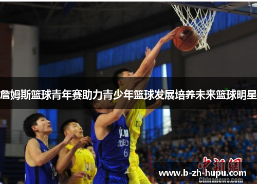 詹姆斯篮球青年赛助力青少年篮球发展培养未来篮球明星 詹姆斯篮球青年赛助力青少年篮球发展培养未来篮球明星