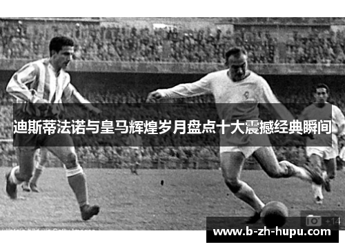 迪斯蒂法诺与皇马辉煌岁月盘点十大震撼经典瞬间