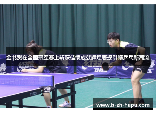 金书贤在全国冠军赛上斩获佳绩成就辉煌表现引领乒乓新潮流