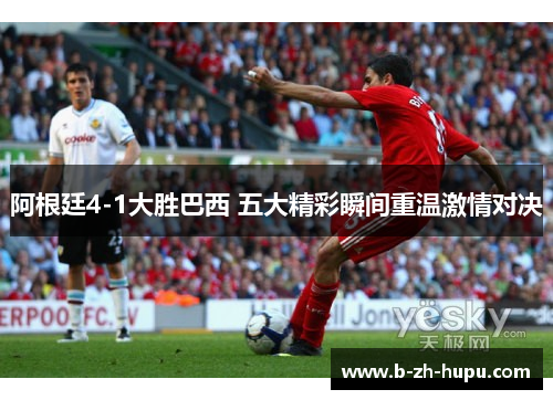 阿根廷4-1大胜巴西 五大精彩瞬间重温激情对决 阿根廷4-1大胜巴西 五大精彩瞬间重温激情对决