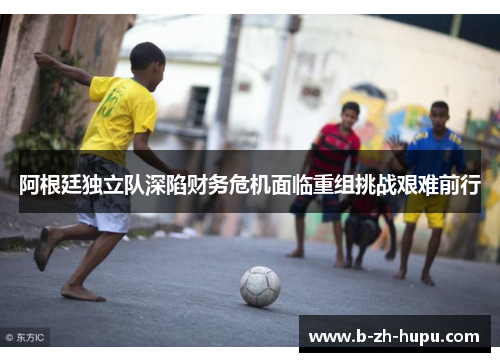 阿根廷独立队深陷财务危机面临重组挑战艰难前行