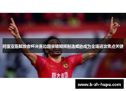 阿里亚斯解放者杯决赛边路突破频频制造威胁成为全场进攻焦点关键