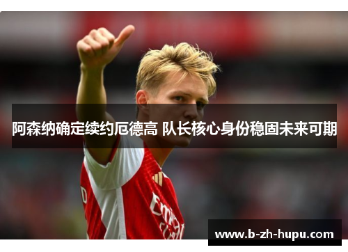 阿森纳确定续约厄德高 队长核心身份稳固未来可期 阿森纳确定续约厄德高 队长核心身份稳固未来可期
